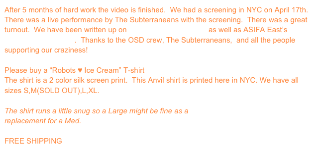 After 5 months of hard work the video is finished.  We had a screening in NYC on April 17th.  There was a live performance by The Subterraneans with the screening.  There was a great turnout.  We have been written up on Shortandsweetnyc.com as well as ASIFA East’s Exposure Sheet Blog.  Thanks to the OSD crew, The Subterraneans,  and all the people supporting our craziness!

Please buy a “Robots ♥ Ice Cream” T-shirt
The shirt is a 2 color silk screen print.  This Anvil shirt is printed here in NYC. We have all sizes S,M(SOLD OUT),L,XL.

The shirt runs a little snug so a Large might be fine as a
replacement for a Med.

FREE SHIPPING