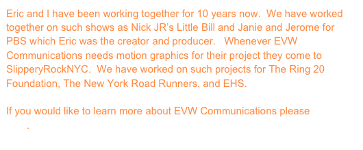 Eric and I have been working together for 10 years now. We have worked together on such shows as Nick JR’s Little Bill and Janie and Jerome for PBS which Eric was the creator and producer. Whenever EVW Communications needs motion graphics for their project they come to SlipperyRockNYC. We have worked on such projects for The Ring 20 Foundation, The New York Road Runners, and EHS.
If you would like to learn more about EVW Communications please click here.