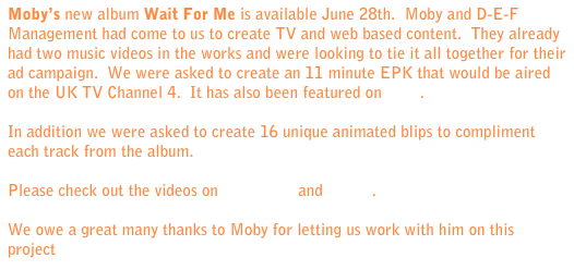 Moby’s new album Wait For Me is available June 28th.  Moby and D-E-F Management had come to us to create TV and web based content.  They already had two music videos in the works and were looking to tie it all together for their ad campaign.  We were asked to create an 11 minute EPK that would be aired on the UK TV Channel 4.  It has also been featured on NPR.

In addition we were asked to create 16 unique animated blips to compliment each track from the album.  

Please check out the videos on Moby.com and Vimeo.  

We owe a great many thanks to Moby for letting us work with him on this project.